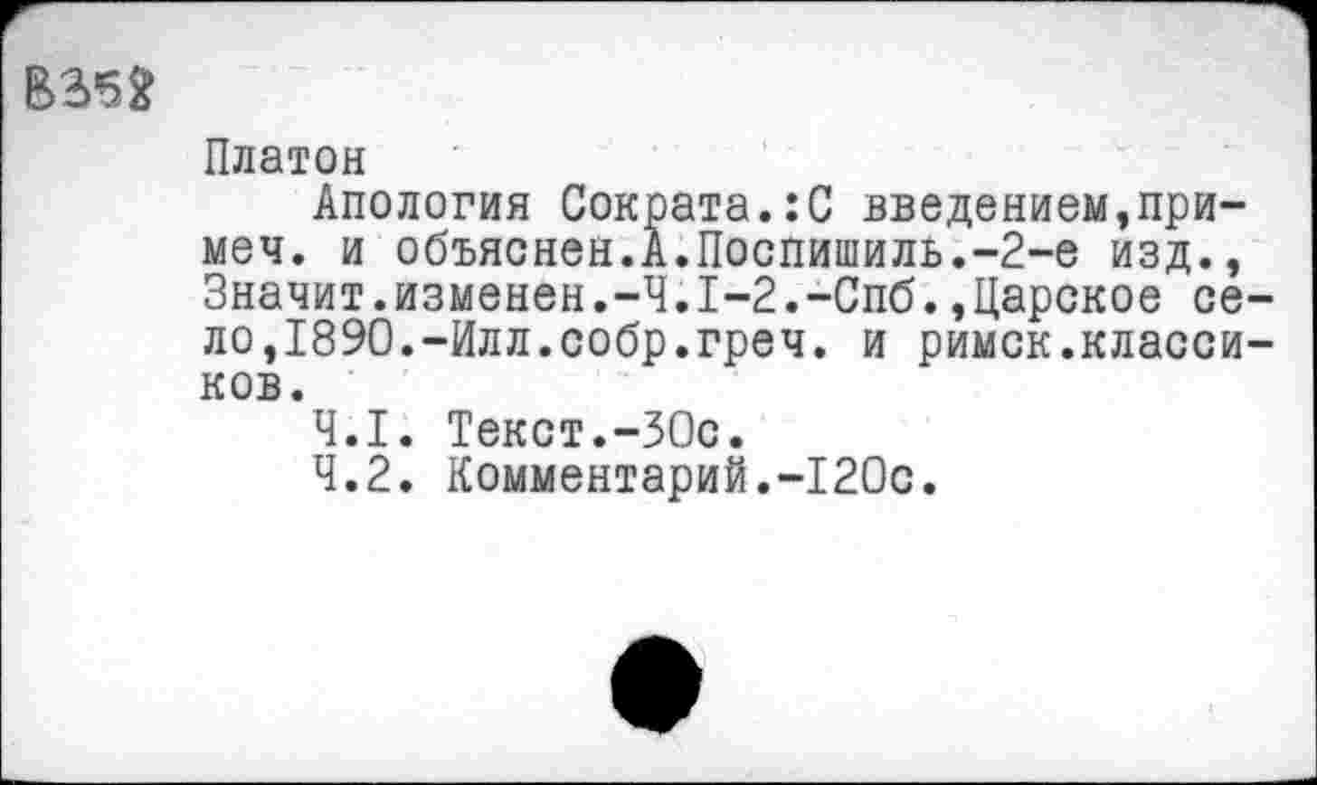 ﻿В352
Платон
Апология Сократа.:С введением,при-меч. и объяснен.А.Поспишиль.-2-е изд., Значит.изменен.-Ч.1-2.-Спб.,Царское село,1890.-Илл.собр.греч. и римск.классиков.
4.1.	Текст.-30с.
4.2.	Комментарий.-120с.